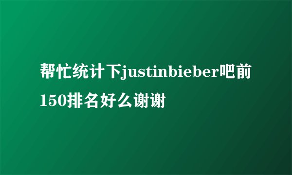 帮忙统计下justinbieber吧前150排名好么谢谢