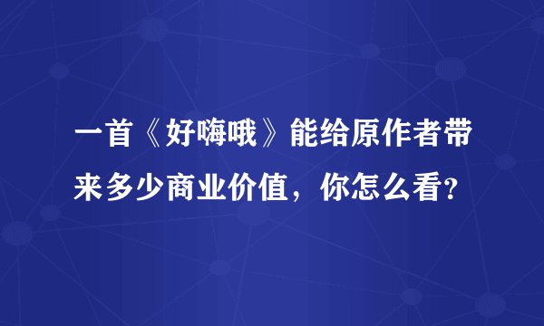 一首《好嗨哦》能给原作者带来多少商业价值，你怎么看？