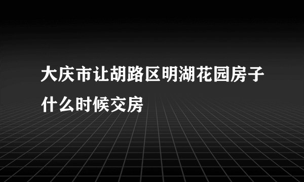 大庆市让胡路区明湖花园房子什么时候交房