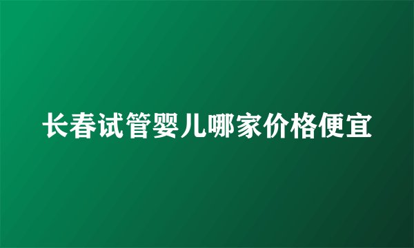 长春试管婴儿哪家价格便宜
