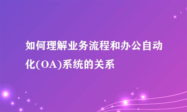 如何理解业务流程和办公自动化(OA)系统的关系