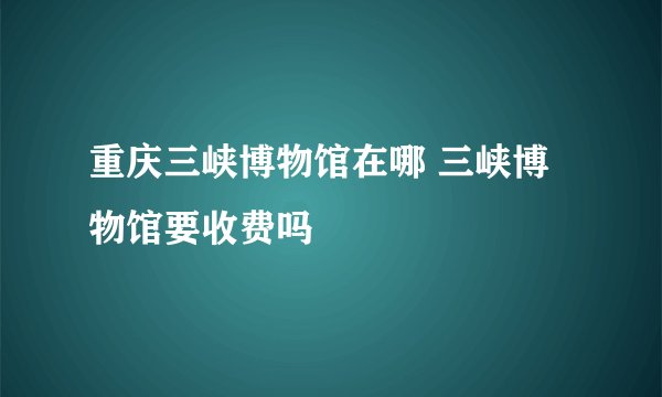 重庆三峡博物馆在哪 三峡博物馆要收费吗