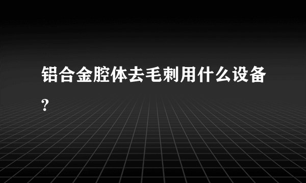 铝合金腔体去毛刺用什么设备?