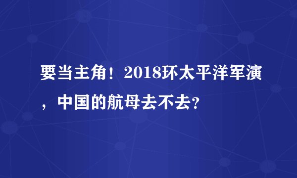 要当主角!2018环太平洋军演,中国的航母去不去?