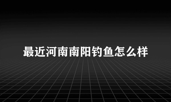 最近河南南阳钓鱼怎么样