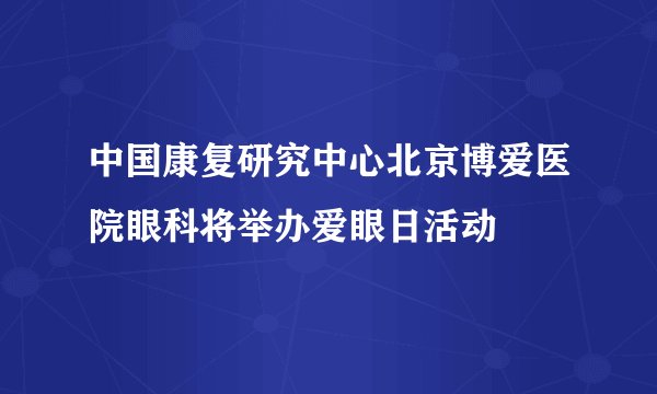 中国康复研究中心北京博爱医院眼科将举办爱眼日活动