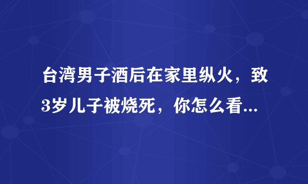 台湾男子酒后在家里纵火,致3岁儿子被烧死,你怎么看这件事?