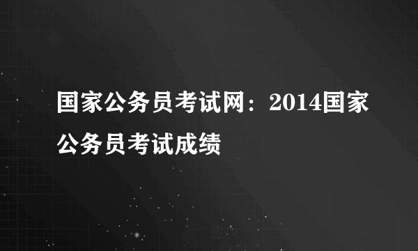 国家公务员考试网：2014国家公务员考试成绩