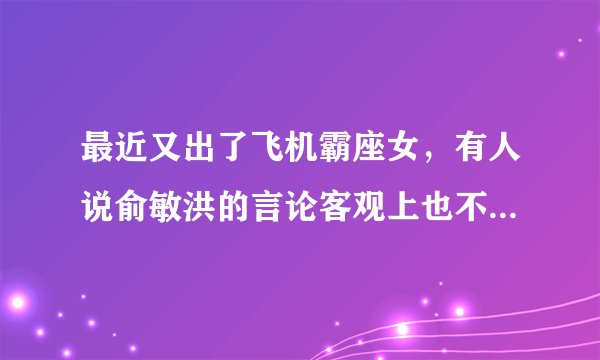 最近又出了飞机霸座女，有人说俞敏洪的言论客观上也不完全错，你怎么看？