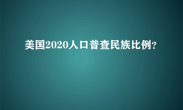 美国2020人口普查民族比例？