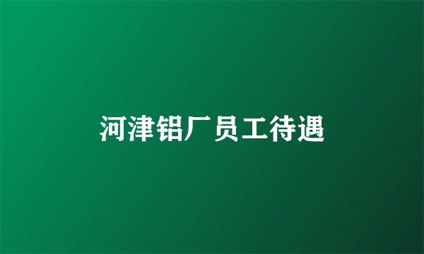 河津铝厂员工待遇