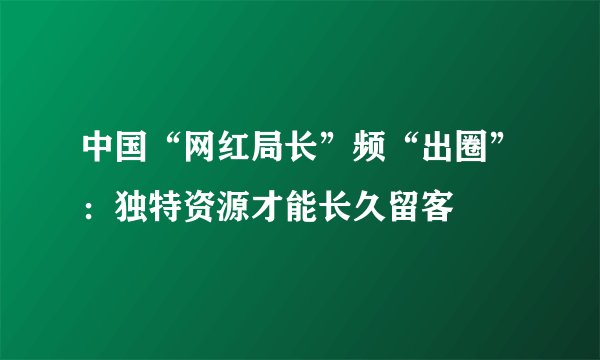 中国“网红局长”频“出圈”：独特资源才能长久留客