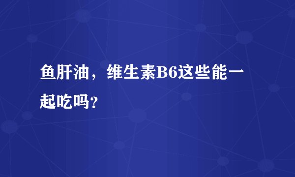 鱼肝油，维生素B6这些能一起吃吗？
