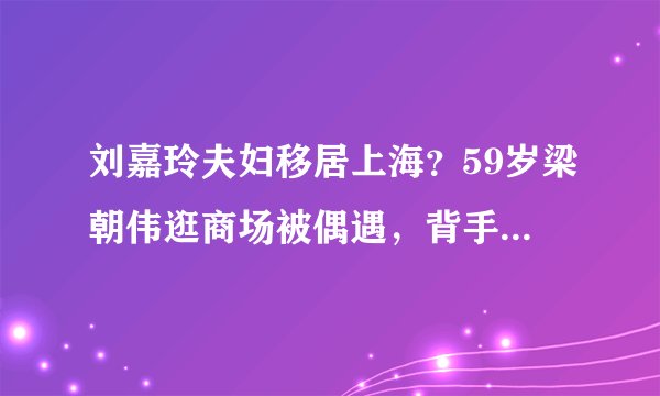 刘嘉玲夫妇移居上海?59岁梁朝伟逛商场被偶遇,背手拍照像老干部