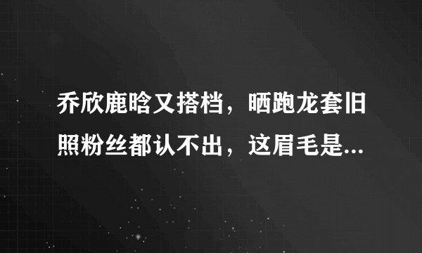 乔欣鹿晗又搭档,晒跑龙套旧照粉丝都认不出,这眉毛是认真的吗?