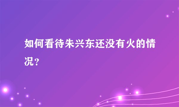 如何看待朱兴东还没有火的情况？