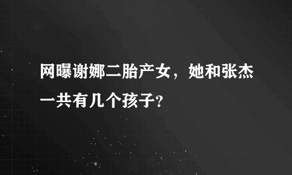 网曝谢娜二胎产女，她和张杰一共有几个孩子？