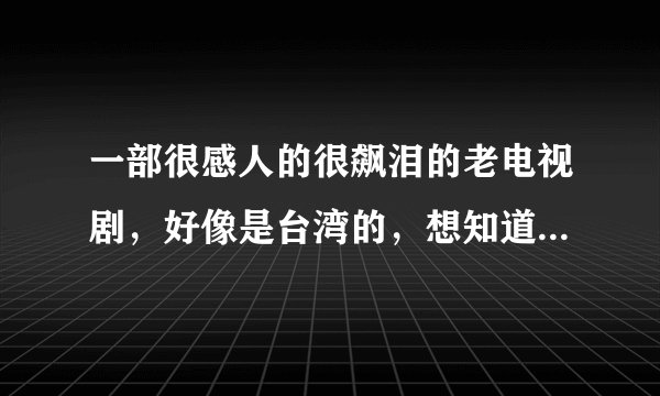 一部很感人的很飙泪的老电视剧,好像是台湾的,想知道名字啊!!!谢谢了~~