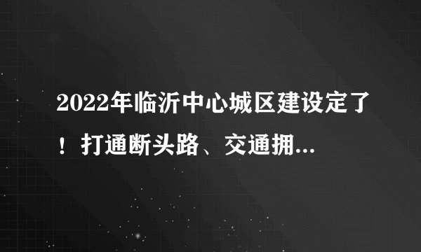 2022年临沂中心城区建设定了！打通断头路、交通拥堵治理…