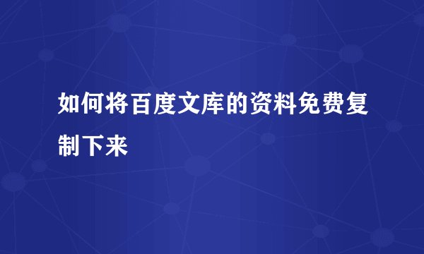 如何将百度文库的资料免费复制下来