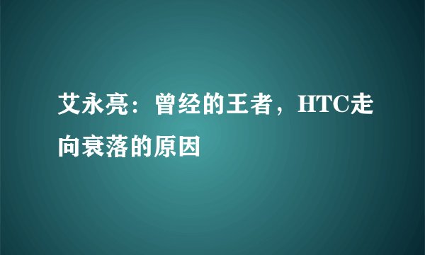 艾永亮：曾经的王者，HTC走向衰落的原因