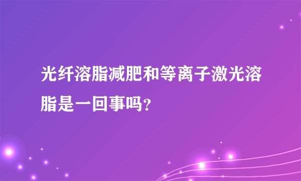 光纤溶脂减肥和等离子激光溶脂是一回事吗？