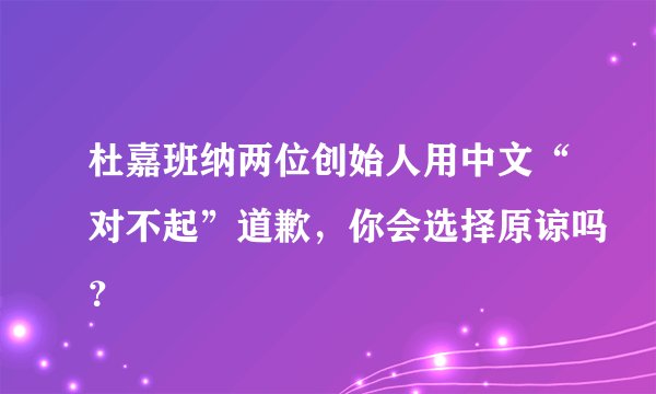 杜嘉班纳两位创始人用中文“对不起”道歉，你会选择原谅吗？