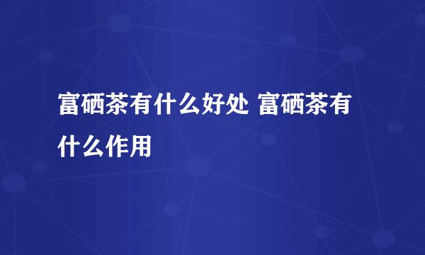 富硒茶有什么好处 富硒茶有什么作用