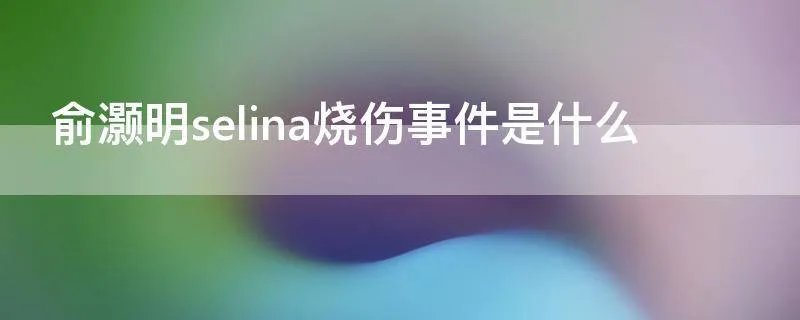 俞灏明selina烧伤事件是什么