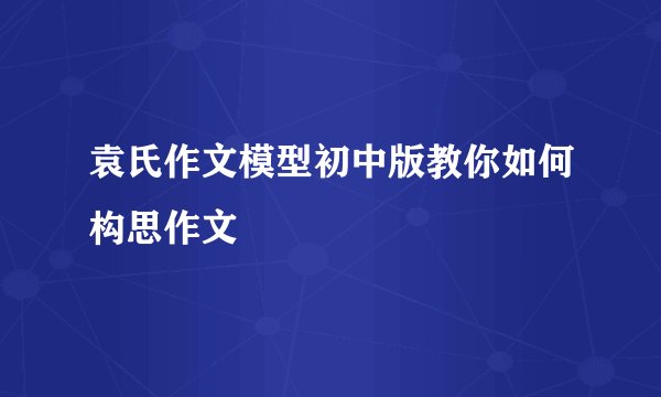 袁氏作文模型初中版教你如何构思作文