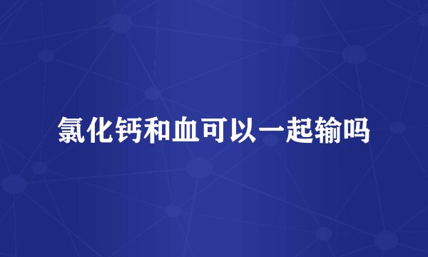 氯化钙和血可以一起输吗