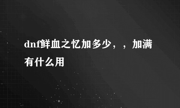 dnf鲜血之忆加多少，，加满有什么用