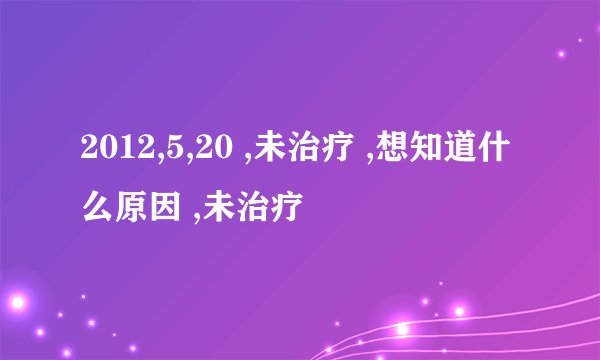 2012,5,20 ,未治疗 ,想知道什么原因 ,未治疗