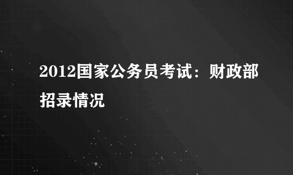 2012国家公务员考试:财政部招录情况