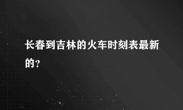 长春到吉林的火车时刻表最新的？