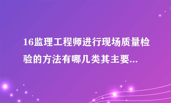 16监理工程师进行现场质量检验的方法有哪几类其主要内容包括哪些方面