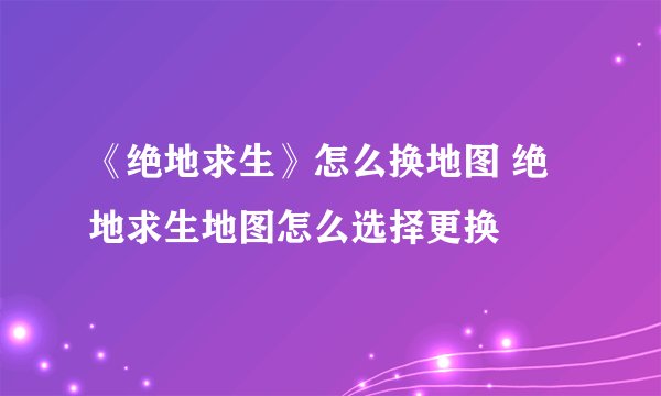 《绝地求生》怎么换地图 绝地求生地图怎么选择更换