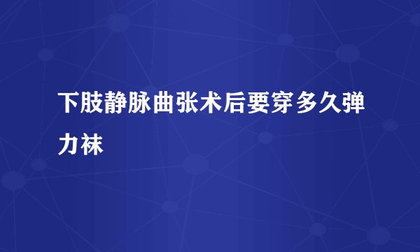 下肢静脉曲张术后要穿多久弹力袜