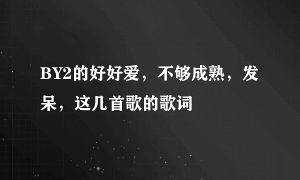 BY2的好好爱，不够成熟，发呆，这几首歌的歌词