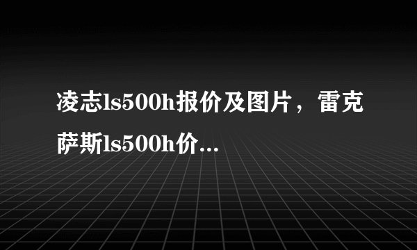 凌志ls500h报价及图片,雷克萨斯ls500h价格及图片