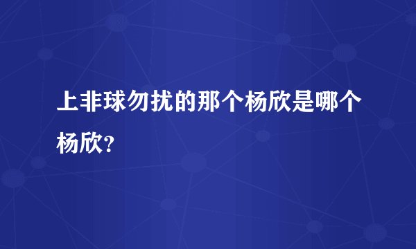 上非球勿扰的那个杨欣是哪个杨欣？