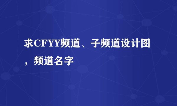 求CFYY频道、子频道设计图，频道名字