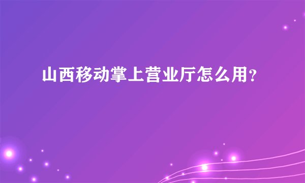 山西移动掌上营业厅怎么用？