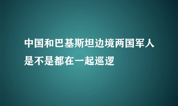 中国和巴基斯坦边境两国军人是不是都在一起巡逻