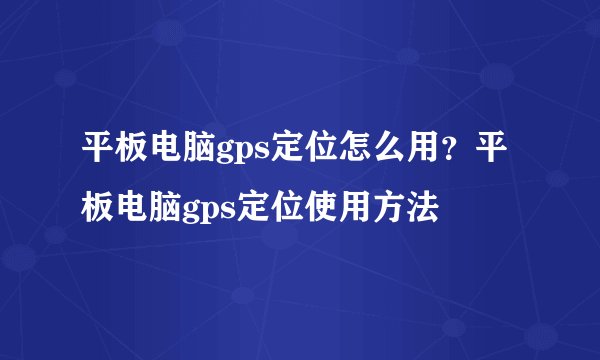 平板电脑gps定位怎么用?平板电脑gps定位使用方法