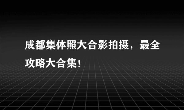 成都集体照大合影拍摄，最全攻略大合集！