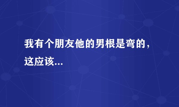 我有个朋友他的男根是弯的,这应该...