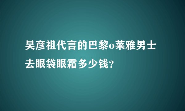 吴彦祖代言的巴黎o莱雅男士去眼袋眼霜多少钱？