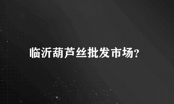 临沂葫芦丝批发市场？