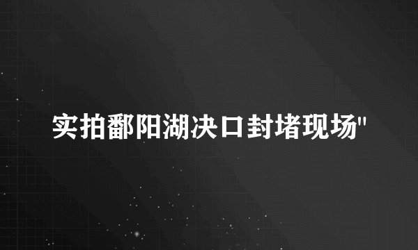 实拍鄱阳湖决口封堵现场